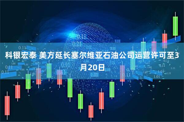 科银宏泰 美方延长塞尔维亚石油公司运营许可至3月20日