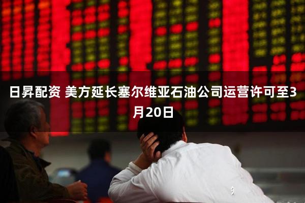 日昇配资 美方延长塞尔维亚石油公司运营许可至3月20日