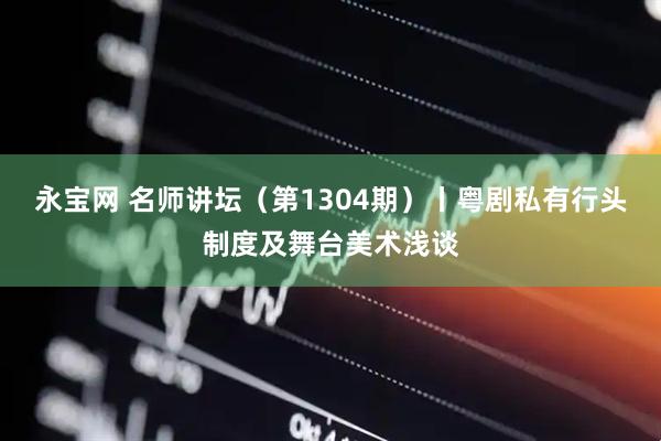 永宝网 名师讲坛（第1304期）丨粤剧私有行头制度及舞台美术浅谈