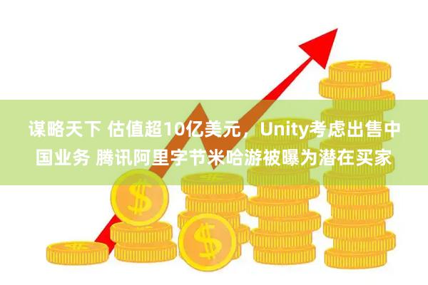 谋略天下 估值超10亿美元，Unity考虑出售中国业务 腾讯阿里字节米哈游被曝为潜在买家
