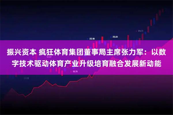 振兴资本 疯狂体育集团董事局主席张力军：以数字技术驱动体育产业升级培育融合发展新动能
