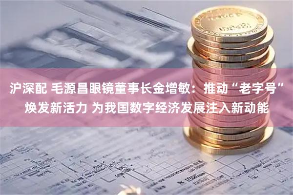 沪深配 毛源昌眼镜董事长金增敏：推动“老字号”焕发新活力 为我国数字经济发展注入新动能