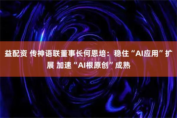 益配资 传神语联董事长何恩培：稳住“AI应用”扩展 加速“AI根原创”成熟