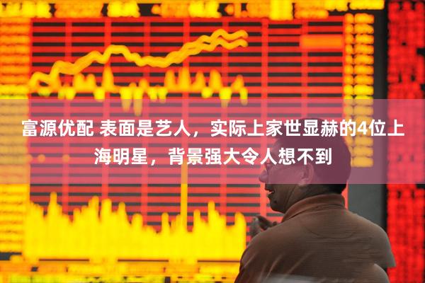 富源优配 表面是艺人,实际上家世显赫的4位上海明星,背景强大令人想不到