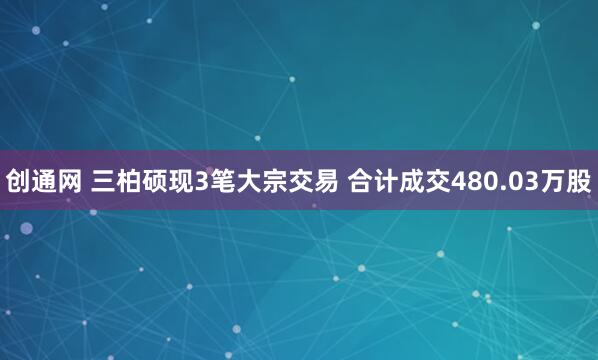 创通网 三柏硕现3笔大宗交易 合计成交480.03万股