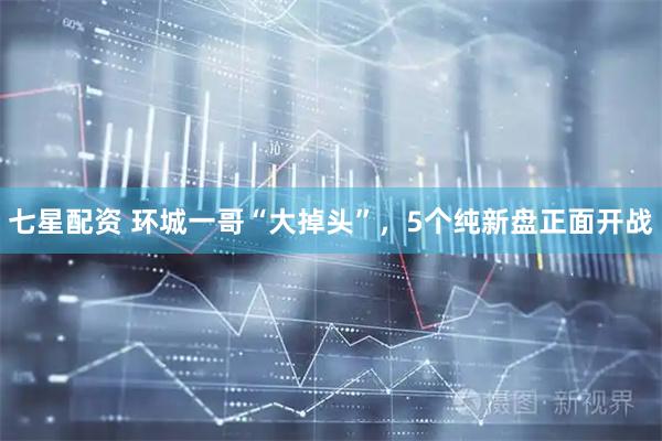 七星配资 环城一哥“大掉头”,5个纯新盘正面开战