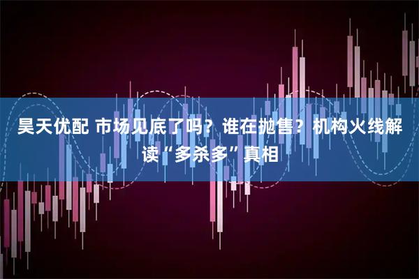 昊天优配 市场见底了吗?谁在抛售?机构火线解读“多杀多”真相
