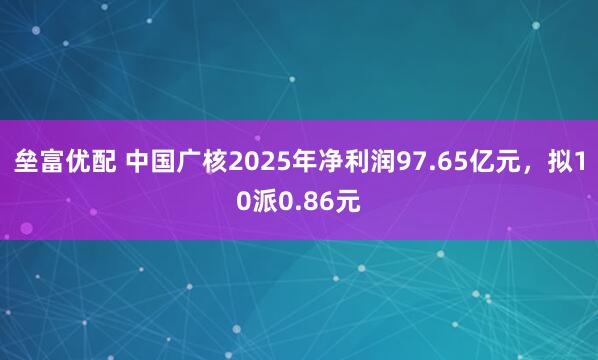 垒富优配 中国广核2025年净利润97.65亿元,拟10派0.86元