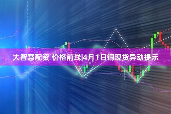 大智慧配资 价格前线|4月1日铜现货异动提示