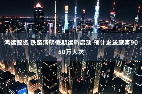 鸿运配资 铁路清明假期运输启动 预计发送旅客9050万人次