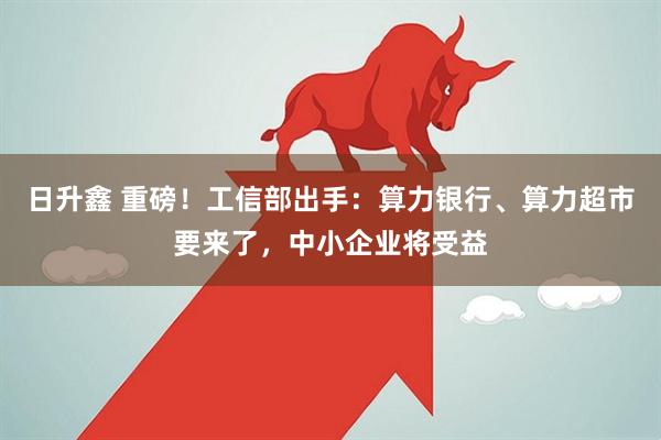 日升鑫 重磅！工信部出手：算力银行、算力超市要来了，中小企业将受益