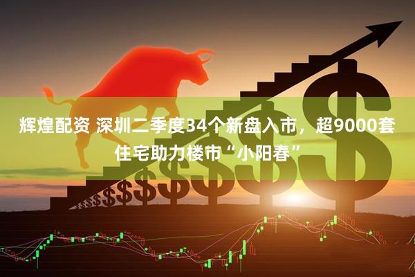 辉煌配资 深圳二季度34个新盘入市，超9000套住宅助力楼市“小阳春”