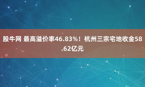 股牛网 最高溢价率46.83%！杭州三宗宅地收金58.62亿元