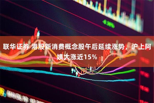 联华证券 港股新消费概念股午后延续涨势，沪上阿姨大涨近15%