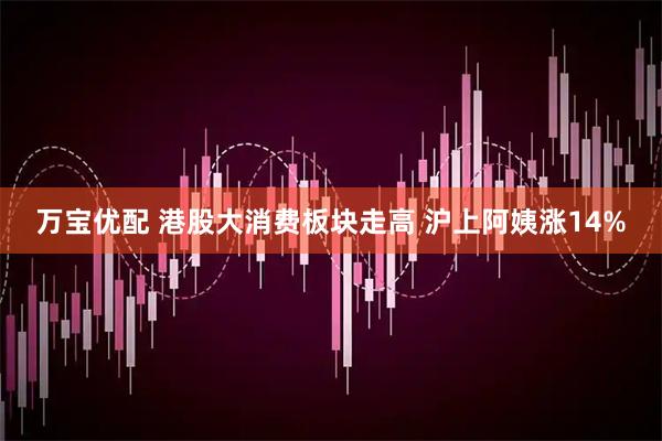 万宝优配 港股大消费板块走高 沪上阿姨涨14%