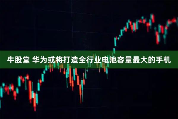 牛股堂 华为或将打造全行业电池容量最大的手机