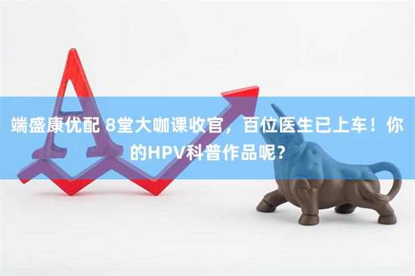 端盛康优配 8堂大咖课收官，百位医生已上车！你的HPV科普作品呢？