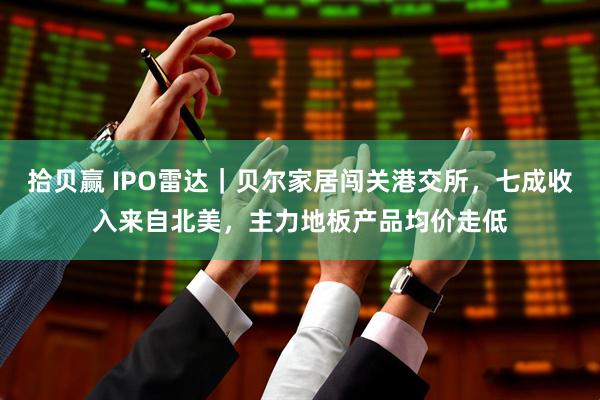 拾贝赢 IPO雷达｜贝尔家居闯关港交所，七成收入来自北美，主力地板产品均价走低