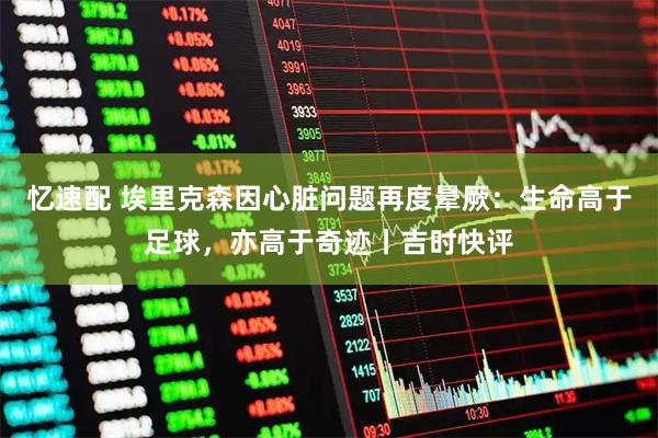 忆速配 埃里克森因心脏问题再度晕厥:生命高于足球,亦高于奇迹丨吉时快评