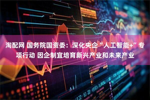 淘配网 国务院国资委：深化央企“人工智能+”专项行动 因企制宜培育新兴产业和未来产业