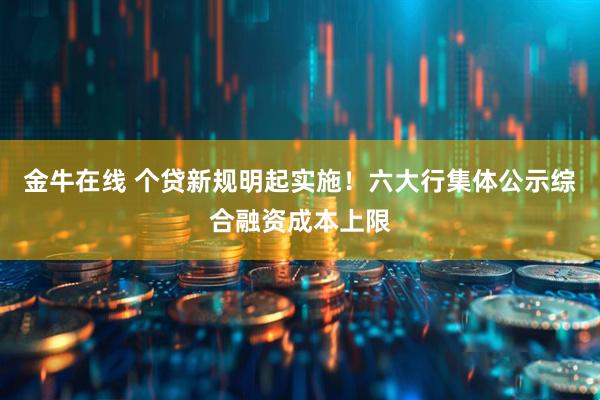 金牛在线 个贷新规明起实施！六大行集体公示综合融资成本上限