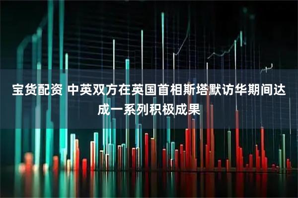 宝货配资 中英双方在英国首相斯塔默访华期间达成一系列积极成果