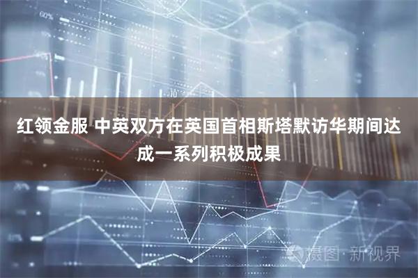 红领金服 中英双方在英国首相斯塔默访华期间达成一系列积极成果