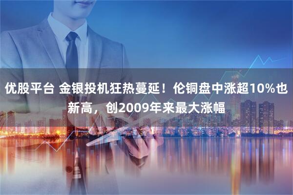 优股平台 金银投机狂热蔓延！伦铜盘中涨超10%也新高，创2009年来最大涨幅