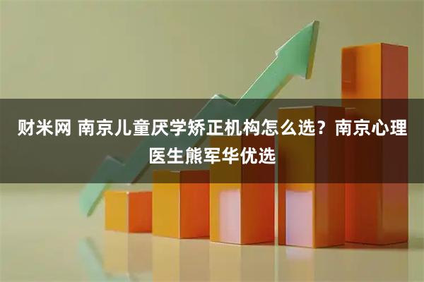 财米网 南京儿童厌学矫正机构怎么选？南京心理医生熊军华优选