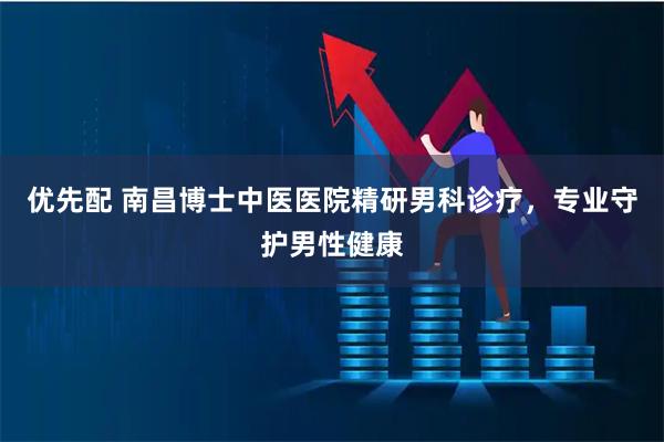 优先配 南昌博士中医医院精研男科诊疗，专业守护男性健康