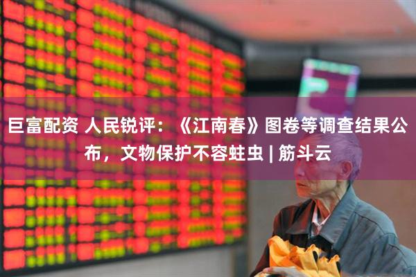 巨富配资 人民锐评：《江南春》图卷等调查结果公布，文物保护不容蛀虫 | 筋斗云