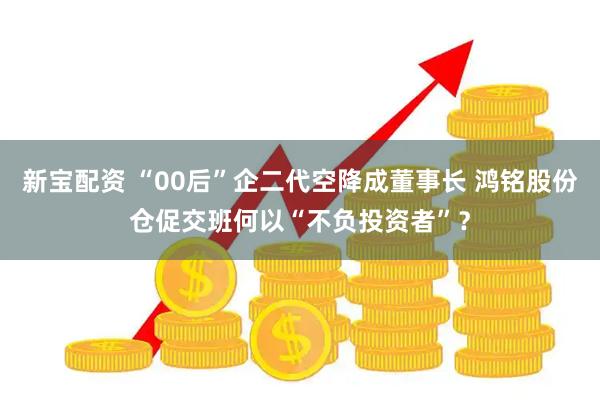 新宝配资 “00后”企二代空降成董事长 鸿铭股份仓促交班何以“不负投资者”？