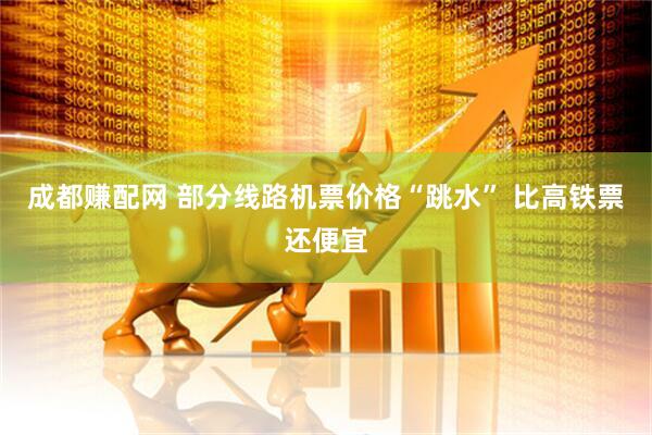 成都赚配网 部分线路机票价格“跳水” 比高铁票还便宜