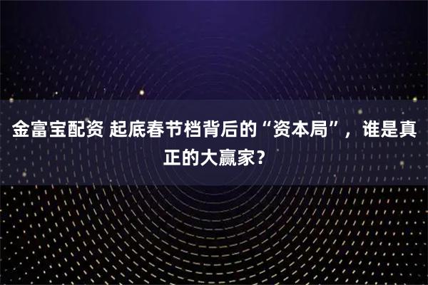 金富宝配资 起底春节档背后的“资本局”，谁是真正的大赢家？