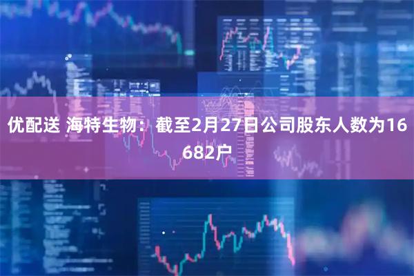 优配送 海特生物：截至2月27日公司股东人数为16682户