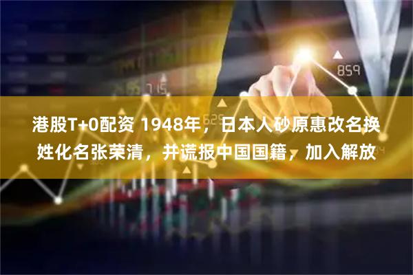 港股T+0配资 1948年，日本人砂原惠改名换姓化名张荣清，并谎报中国国籍，加入解放