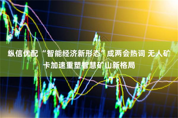 纵信优配 “智能经济新形态”成两会热词 无人矿卡加速重塑智慧矿山新格局