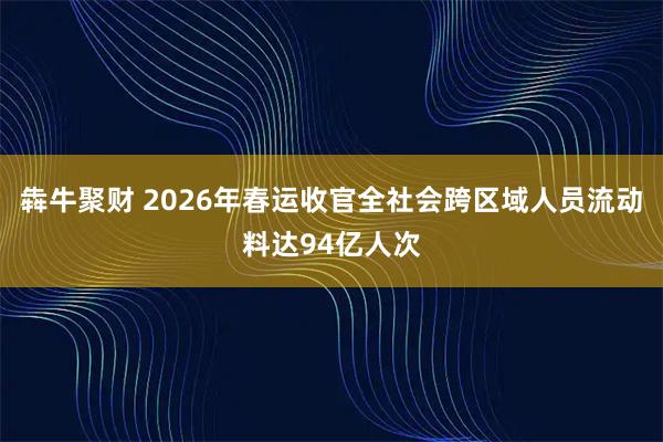 犇牛聚财 2026年春运收官全社会跨区域人员流动料达94亿人次