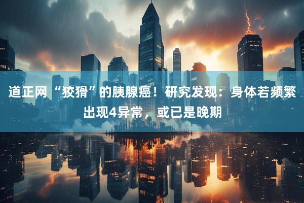 道正网 “狡猾”的胰腺癌！研究发现：身体若频繁出现4异常，或已是晚期