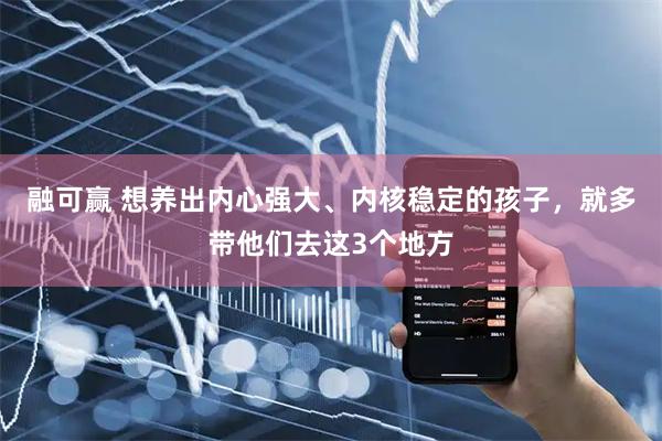融可赢 想养出内心强大、内核稳定的孩子，就多带他们去这3个地方