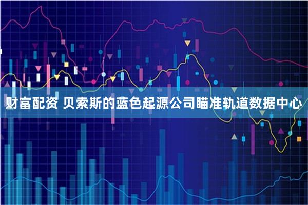 财富配资 贝索斯的蓝色起源公司瞄准轨道数据中心