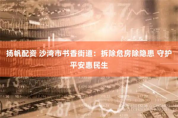 扬帆配资 沙湾市书香街道：拆除危房除隐患 守护平安惠民生