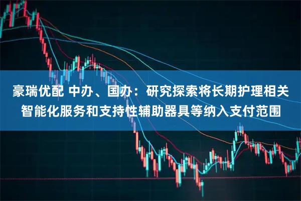 豪瑞优配 中办、国办：研究探索将长期护理相关智能化服务和支持性辅助器具等纳入支付范围