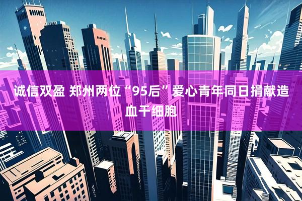 诚信双盈 郑州两位“95后”爱心青年同日捐献造血干细胞