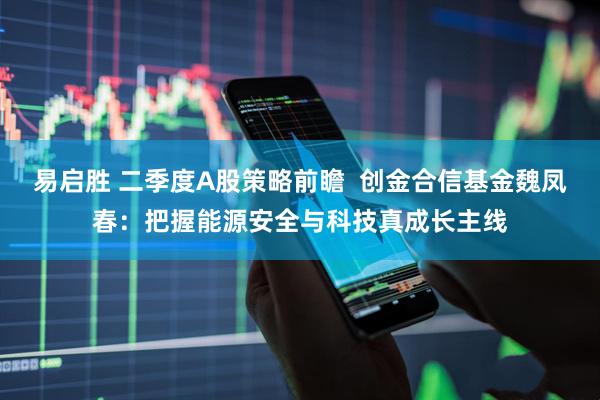 易启胜 二季度A股策略前瞻  创金合信基金魏凤春：把握能源安全与科技真成长主线