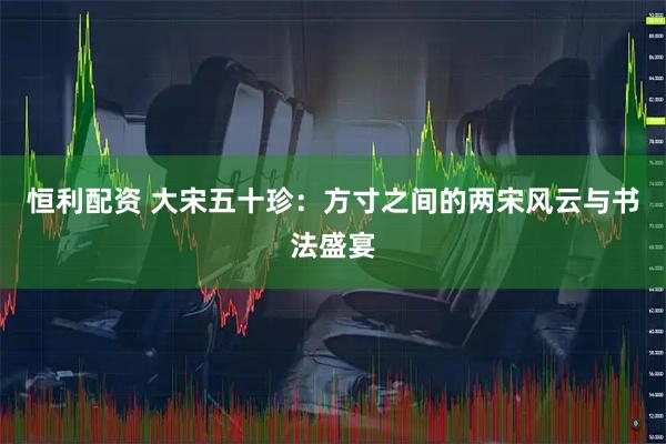 恒利配资 大宋五十珍：方寸之间的两宋风云与书法盛宴