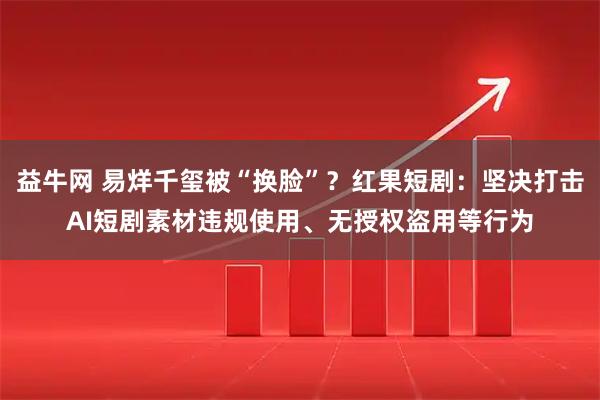 益牛网 易烊千玺被“换脸”？红果短剧：坚决打击AI短剧素材违规使用、无授权盗用等行为