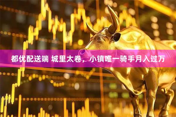 都优配送端 城里太卷，小镇唯一骑手月入过万