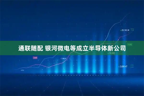 通联随配 银河微电等成立半导体新公司