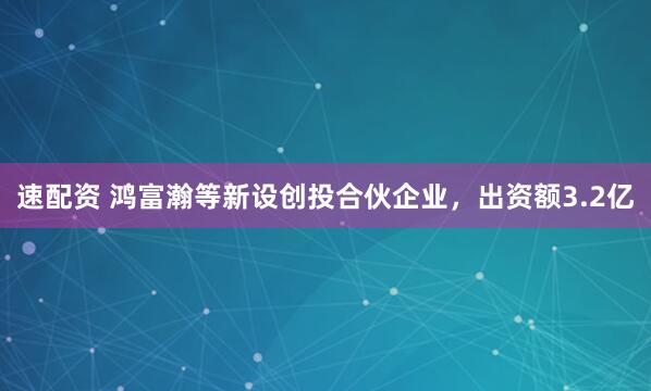 速配资 鸿富瀚等新设创投合伙企业，出资额3.2亿
